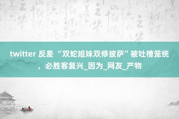 twitter 反差 “双蛇姐妹双修披萨”被吐槽笼统,必胜客复兴_因为_网友_产物