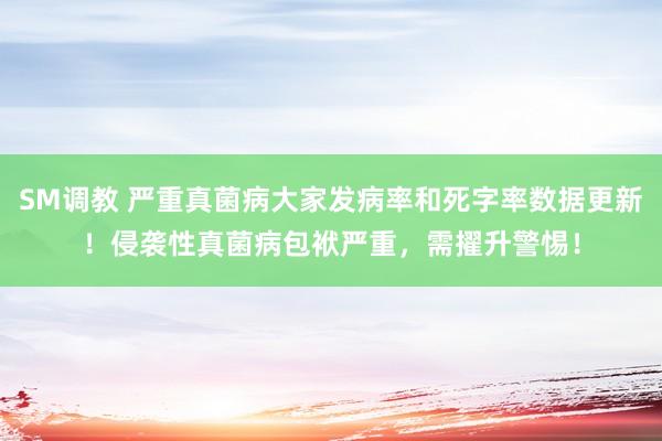 SM调教 严重真菌病大家发病率和死字率数据更新!侵袭性真菌病包袱严重,需擢升警惕!