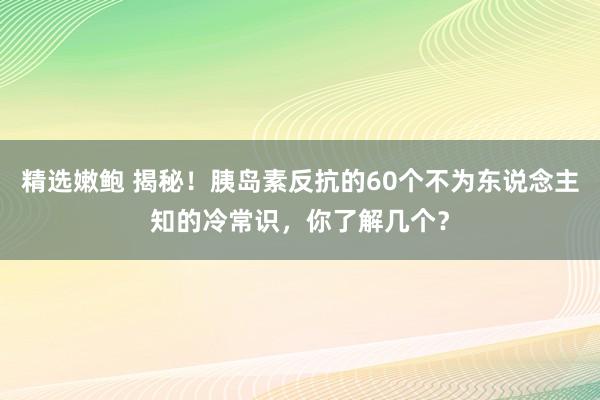 精选嫩鲍 揭秘!胰岛素反抗的60个不为东说念主知的冷常识,你了解几个?