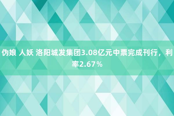 伪娘 人妖 洛阳城发集团3.08亿元中票完成刊行,利率2.67%