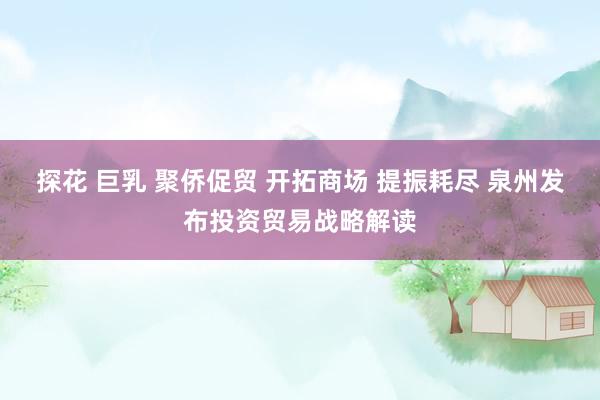 探花 巨乳 聚侨促贸 开拓商场 提振耗尽 泉州发布投资贸易战略解读
