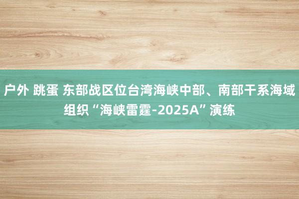 户外 跳蛋 东部战区位台湾海峡中部、南部干系海域组织“海峡雷霆-2025A”演练