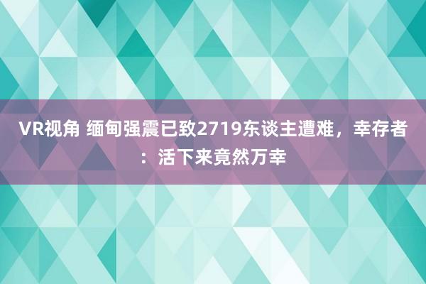 VR视角 缅甸强震已致2719东谈主遭难,幸存者:活下来竟然万幸