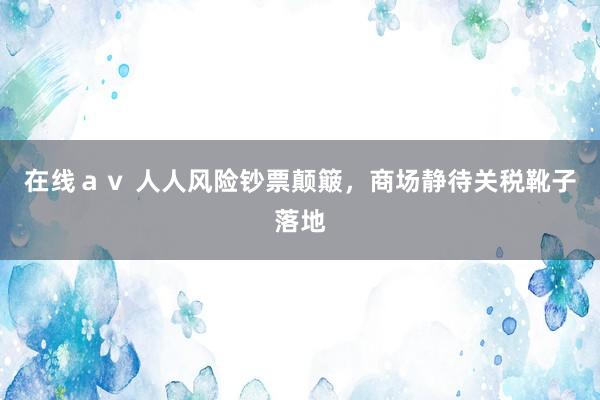 在线av 人人风险钞票颠簸,商场静待关税靴子落地