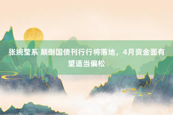 张婉莹系 颠倒国债刊行行将落地,4月资金面有望适当偏松