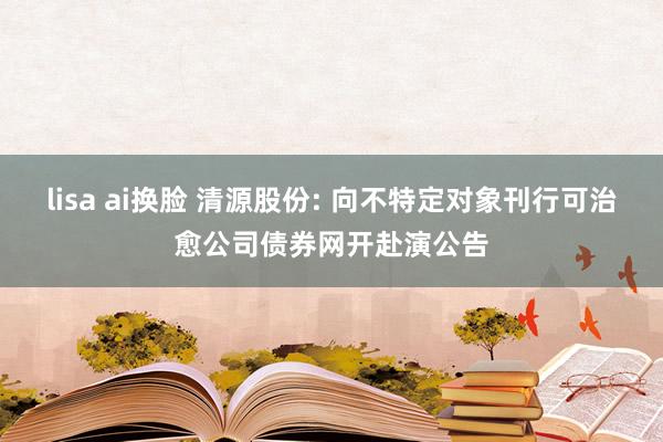 lisa ai换脸 清源股份: 向不特定对象刊行可治愈公司债券网开赴演公告