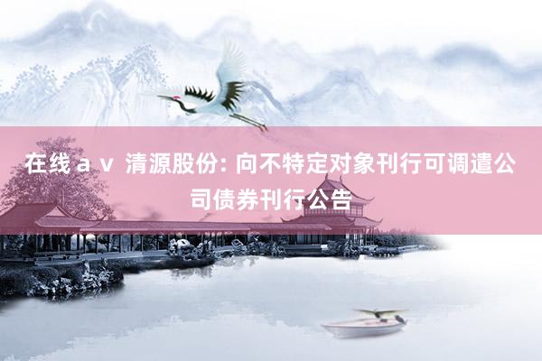 在线av 清源股份: 向不特定对象刊行可调遣公司债券刊行公告