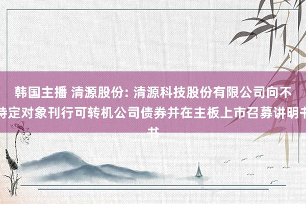 韩国主播 清源股份: 清源科技股份有限公司向不特定对象刊行可转机公司债券并在主板上市召募讲明书