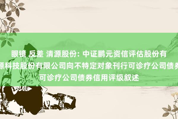 眼镜 反差 清源股份: 中证鹏元资信评估股份有限公司对于清源科技股份有限公司向不特定对象刊行可诊疗公司债券信用评级叙述