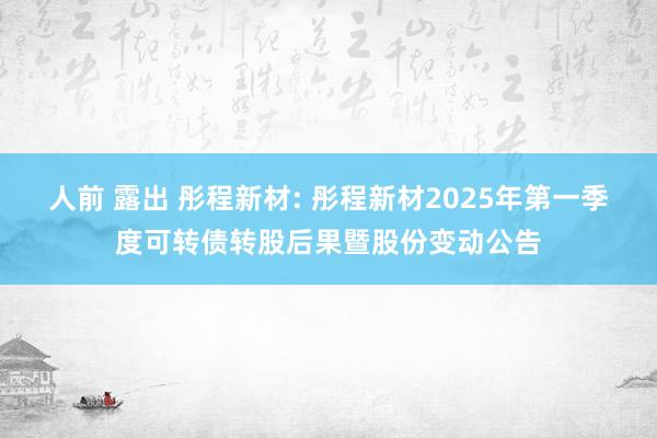 人前 露出 彤程新材: 彤程新材2025年第一季度可转债转股后果暨股份变动公告