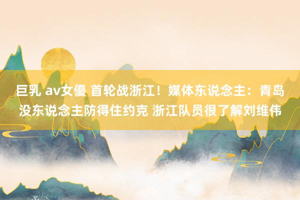 巨乳 av女優 首轮战浙江!媒体东说念主:青岛没东说念主防得住约克 浙江队员很了解刘维伟