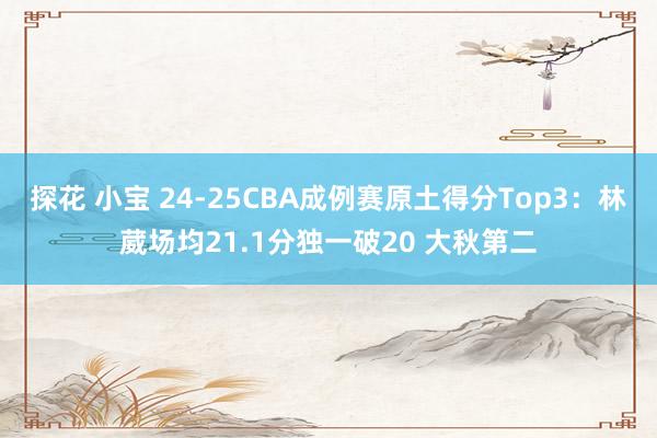 探花 小宝 24-25CBA成例赛原土得分Top3:林葳场均21.1分独一破20 大秋第二