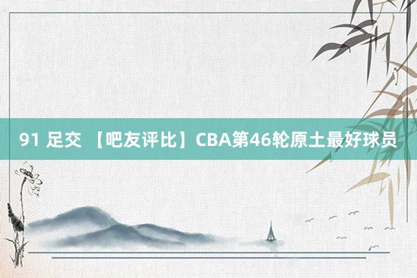 91 足交 【吧友评比】CBA第46轮原土最好球员