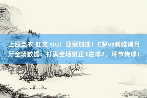 上原亞衣 肛交 siu!亚冠加油!C罗vs利雅得月牙全场数据:打满全场射正3进球2,环节传球!