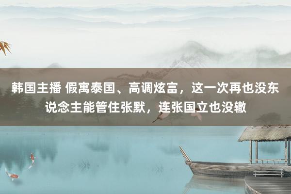 韩国主播 假寓泰国、高调炫富,这一次再也没东说念主能管住张默,连张国立也没辙