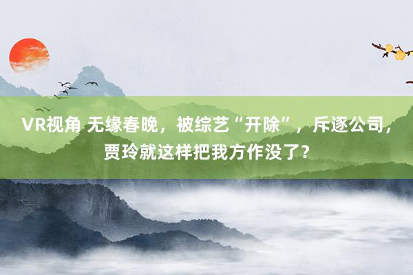 VR视角 无缘春晚,被综艺“开除”,斥逐公司,贾玲就这样把我方作没了?