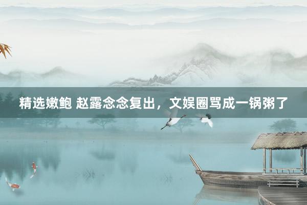 精选嫩鲍 赵露念念复出,文娱圈骂成一锅粥了