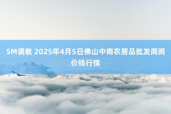 SM调教 2025年4月5日佛山中南农居品批发阛阓价钱行情