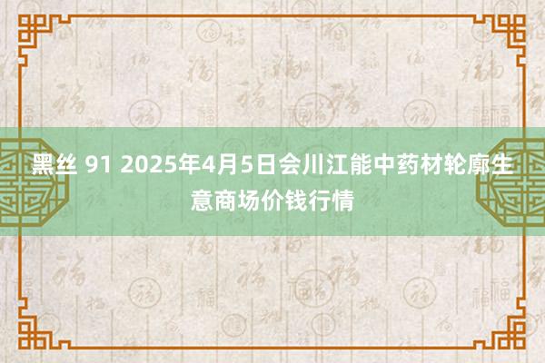黑丝 91 2025年4月5日会川江能中药材轮廓生意商场价钱行情