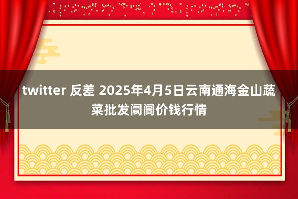 twitter 反差 2025年4月5日云南通海金山蔬菜批发阛阓价钱行情