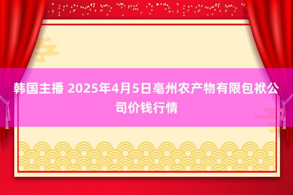 韩国主播 2025年4月5日亳州农产物有限包袱公司价钱行情