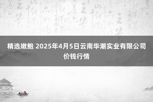 精选嫩鲍 2025年4月5日云南华潮实业有限公司价钱行情