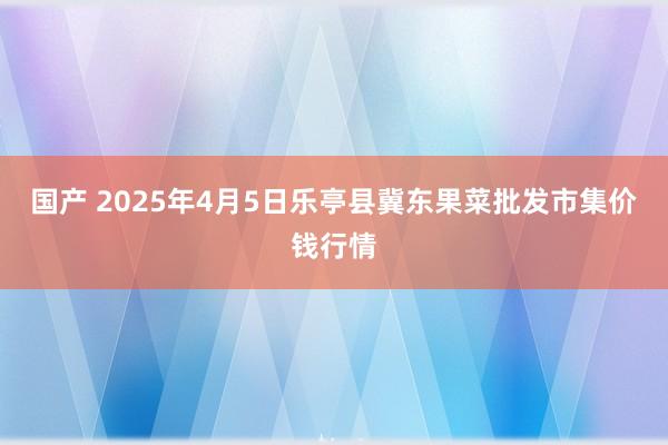 国产 2025年4月5日乐亭县冀东果菜批发市集价钱行情
