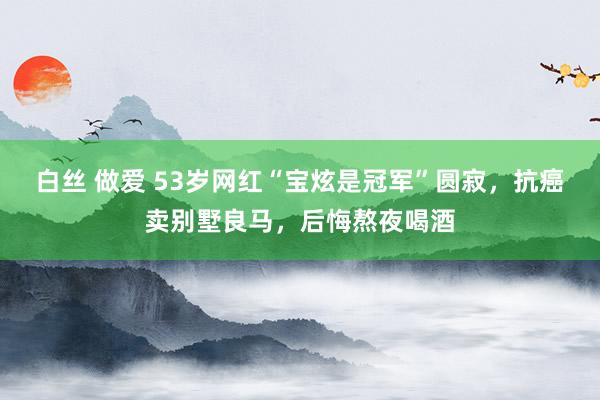 白丝 做爱 53岁网红“宝炫是冠军”圆寂,抗癌卖别墅良马,后悔熬夜喝酒