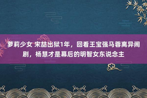 萝莉少女 宋喆出狱1年,回看王宝强马蓉离异闹剧,杨慧才是幕后的明智女东说念主