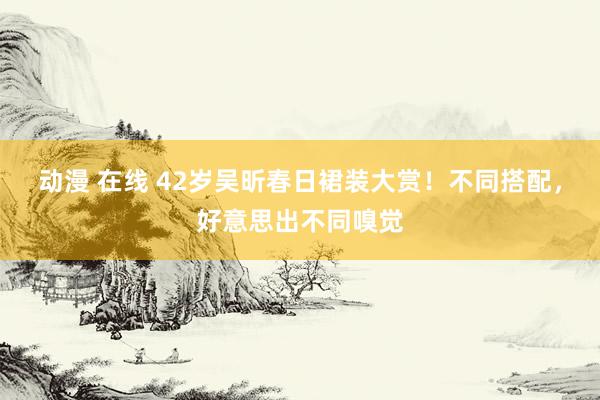 动漫 在线 42岁吴昕春日裙装大赏!不同搭配,好意思出不同嗅觉