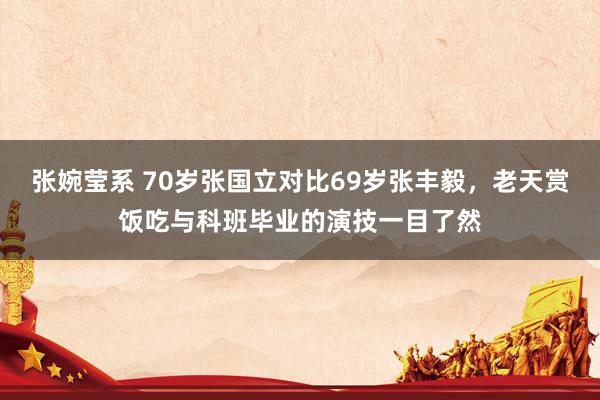 张婉莹系 70岁张国立对比69岁张丰毅,老天赏饭吃与科班毕业的演技一目了然