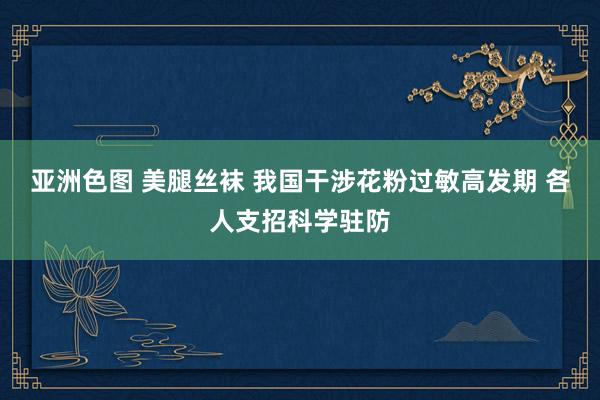 亚洲色图 美腿丝袜 我国干涉花粉过敏高发期 各人支招科学驻防