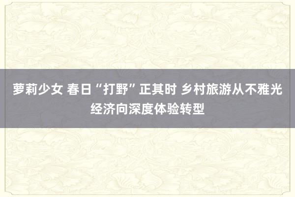 萝莉少女 春日“打野”正其时 乡村旅游从不雅光经济向深度体验转型