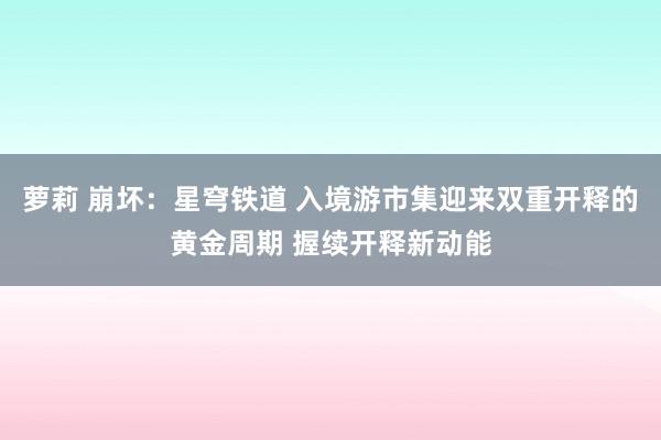 萝莉 崩坏:星穹铁道 入境游市集迎来双重开释的黄金周期 握续开释新动能