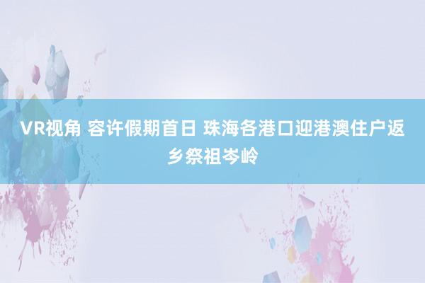 VR视角 容许假期首日 珠海各港口迎港澳住户返乡祭祖岑岭