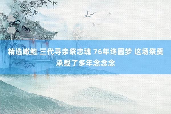 精选嫩鲍 三代寻亲祭忠魂 76年终圆梦 这场祭奠承载了多年念念念