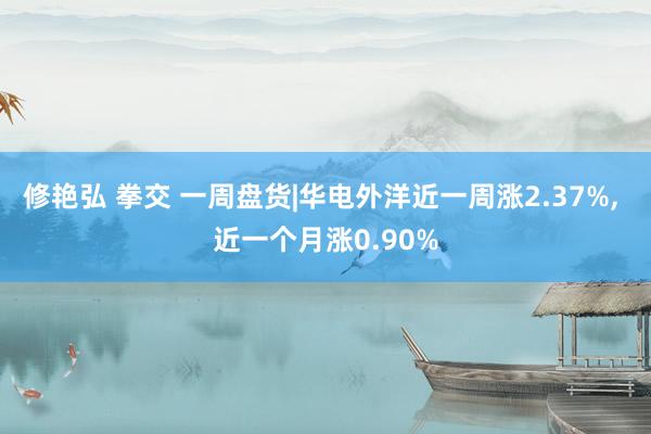 修艳弘 拳交 一周盘货|华电外洋近一周涨2.37%, 近一个月涨0.90%