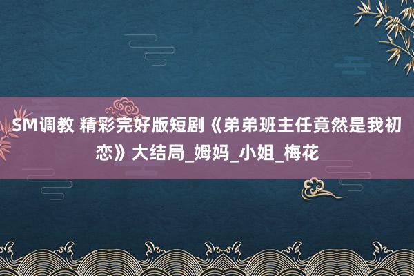 SM调教 精彩完好版短剧《弟弟班主任竟然是我初恋》大结局_姆妈_小姐_梅花