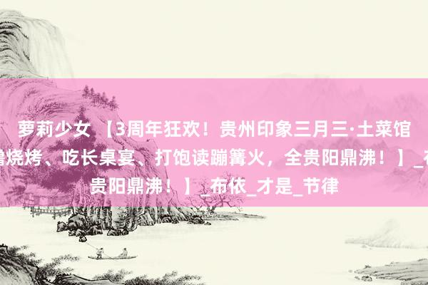 萝莉少女 【3周年狂欢!贵州印象三月三·土菜馆邀你一王人来撸烧烤、吃长桌宴、打饱读蹦篝火,全贵阳鼎沸!】_布依_才是_节律