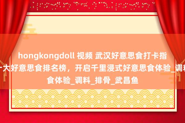 hongkongdoll 视频 武汉好意思食打卡指南:旅游必吃十大好意思食排名榜,开启千里浸式好意思食体验_调料_排骨_武昌鱼