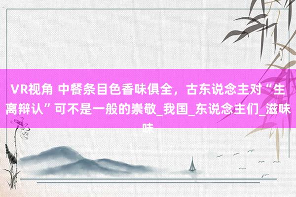 VR视角 中餐条目色香味俱全,古东说念主对“生离辩认”可不是一般的崇敬_我国_东说念主们_滋味