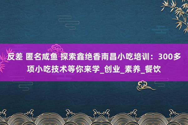 反差 匿名咸鱼 探索鑫绝香南昌小吃培训:300多项小吃技术等你来学_创业_素养_餐饮
