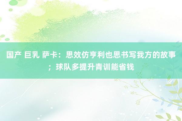 国产 巨乳 萨卡：思效仿亨利也思书写我方的故事；球队多提升青训能省钱