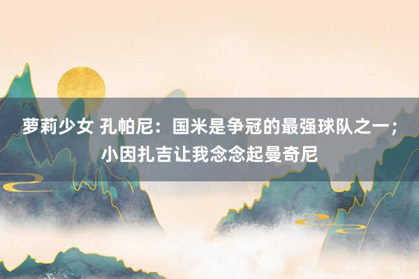萝莉少女 孔帕尼:国米是争冠的最强球队之一;小因扎吉让我念念起曼奇尼