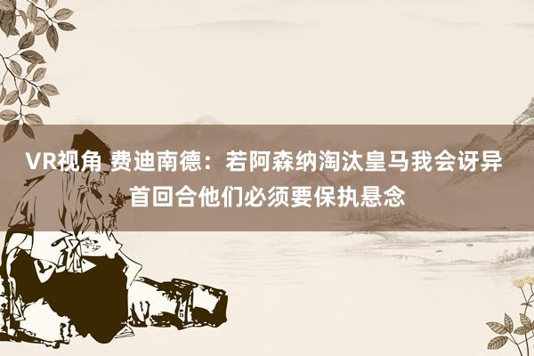 VR视角 费迪南德：若阿森纳淘汰皇马我会讶异 首回合他们必须要保执悬念