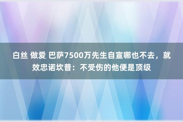 白丝 做爱 巴萨7500万先生自宣哪也不去，就效忠诺坎普：不受伤的他便是顶级