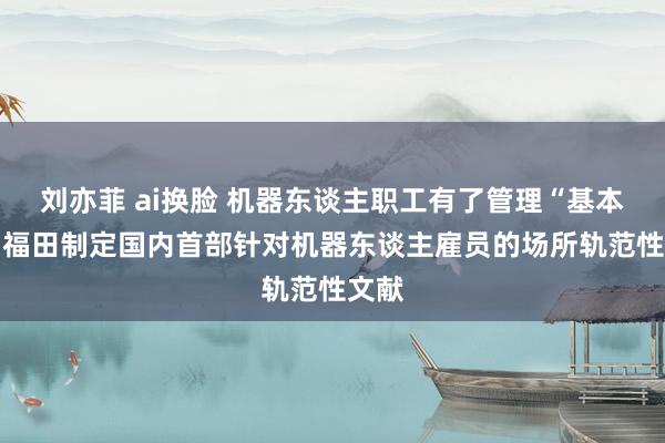 刘亦菲 ai换脸 机器东谈主职工有了管理“基本法” 福田制定国内首部针对机器东谈主雇员的场所轨范性文献