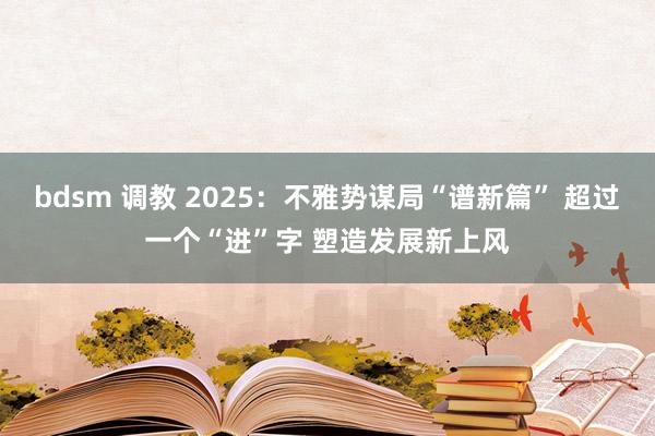 bdsm 调教 2025:不雅势谋局“谱新篇” 超过一个“进”字 塑造发展新上风