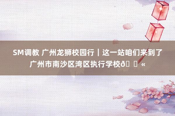 SM调教 广州龙狮校园行｜这一站咱们来到了广州市南沙区湾区执行学校🏫