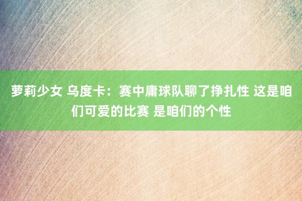 萝莉少女 乌度卡:赛中庸球队聊了挣扎性 这是咱们可爱的比赛 是咱们的个性